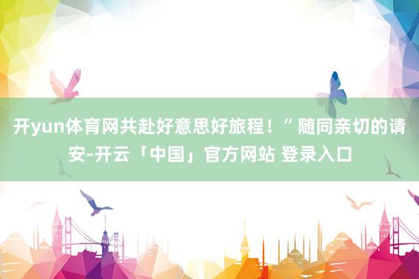 开yun体育网共赴好意思好旅程！”随同亲切的请安-开云「中国」官方网站 登录入口