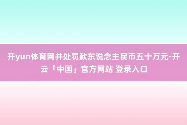 开yun体育网并处罚款东说念主民币五十万元-开云「中国」官方网站 登录入口