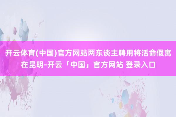 开云体育(中国)官方网站两东谈主聘用将活命假寓在昆明-开云「中国」官方网站 登录入口