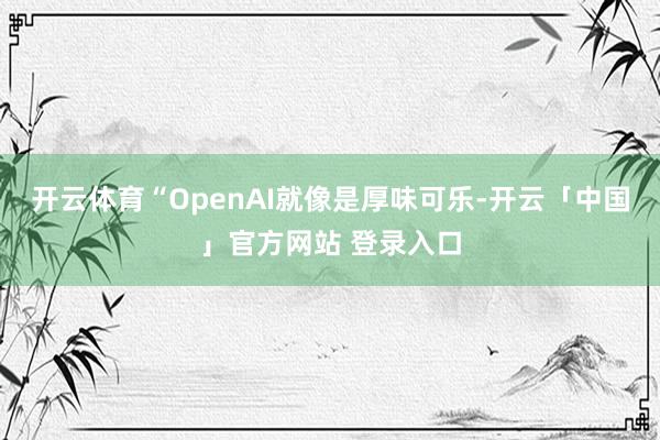 开云体育“OpenAI就像是厚味可乐-开云「中国」官方网站 登录入口