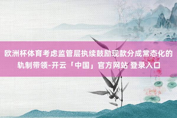 欧洲杯体育考虑监管层执续鼓励现款分成常态化的轨制带领-开云「中国」官方网站 登录入口