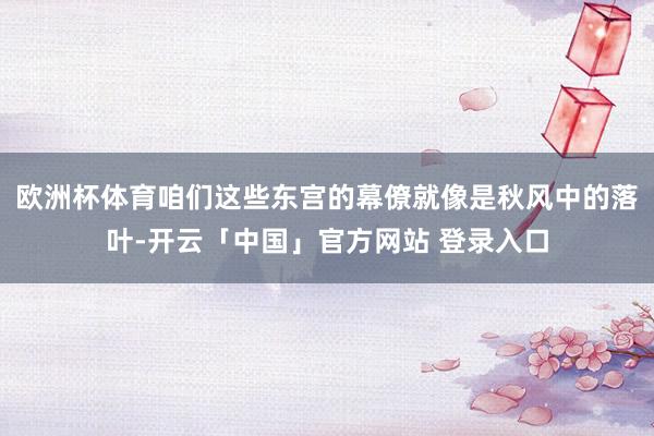 欧洲杯体育咱们这些东宫的幕僚就像是秋风中的落叶-开云「中国」官方网站 登录入口