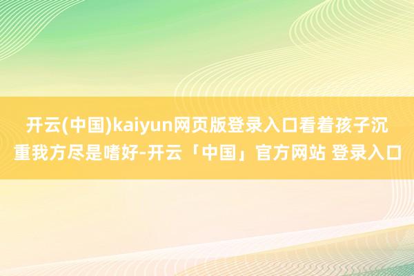 开云(中国)kaiyun网页版登录入口看着孩子沉重我方尽是嗜好-开云「中国」官方网站 登录入口