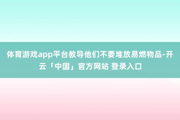 体育游戏app平台教导他们不要堆放易燃物品-开云「中国」官方网站 登录入口