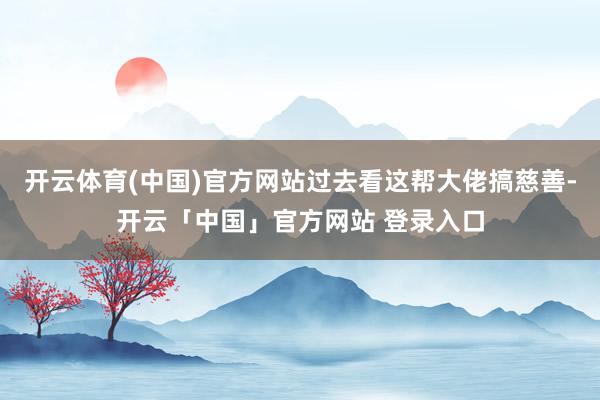 开云体育(中国)官方网站过去看这帮大佬搞慈善-开云「中国」官方网站 登录入口
