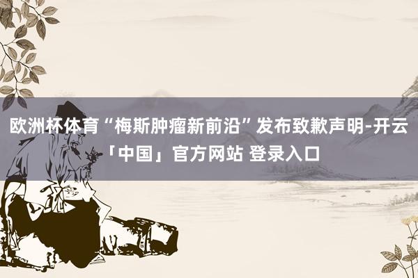 欧洲杯体育“梅斯肿瘤新前沿”发布致歉声明-开云「中国」官方网站 登录入口