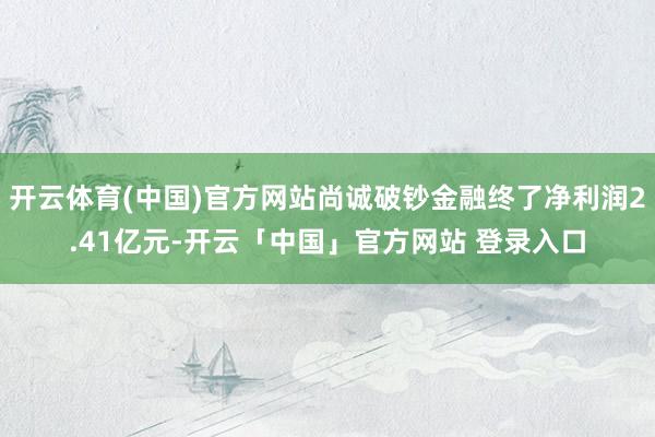 开云体育(中国)官方网站尚诚破钞金融终了净利润2.41亿元-开云「中国」官方网站 登录入口