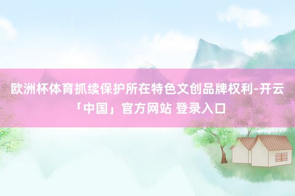 欧洲杯体育抓续保护所在特色文创品牌权利-开云「中国」官方网站 登录入口