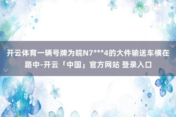 开云体育一辆号牌为皖N7***4的大件输送车横在路中-开云「中国」官方网站 登录入口
