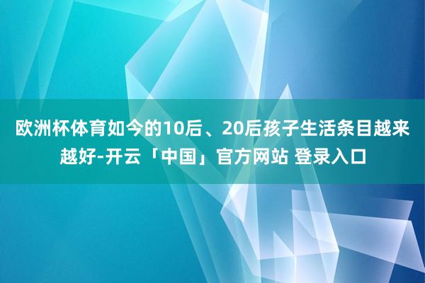 欧洲杯体育如今的10后、20后孩子生活条目越来越好-开云「中国」官方网站 登录入口