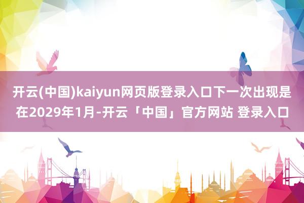 开云(中国)kaiyun网页版登录入口下一次出现是在2029年1月-开云「中国」官方网站 登录入口