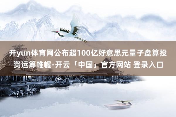 开yun体育网公布超100亿好意思元量子盘算投资运筹帷幄-开云「中国」官方网站 登录入口
