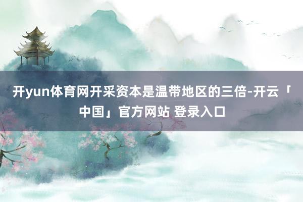 开yun体育网开采资本是温带地区的三倍-开云「中国」官方网站 登录入口
