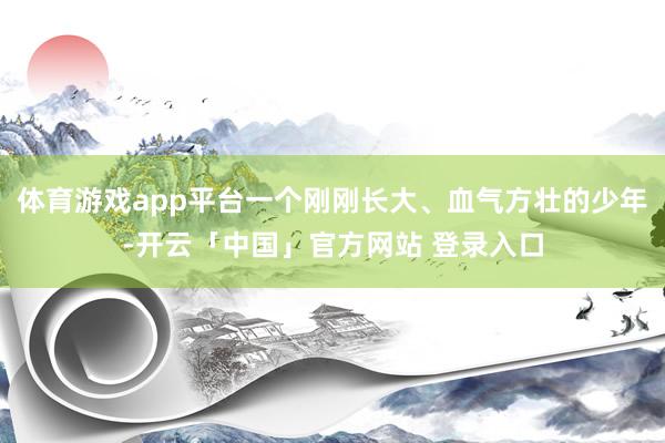 体育游戏app平台一个刚刚长大、血气方壮的少年-开云「中国」官方网站 登录入口