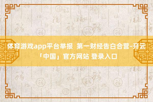 体育游戏app平台举报  第一财经告白合营-开云「中国」官方网站 登录入口