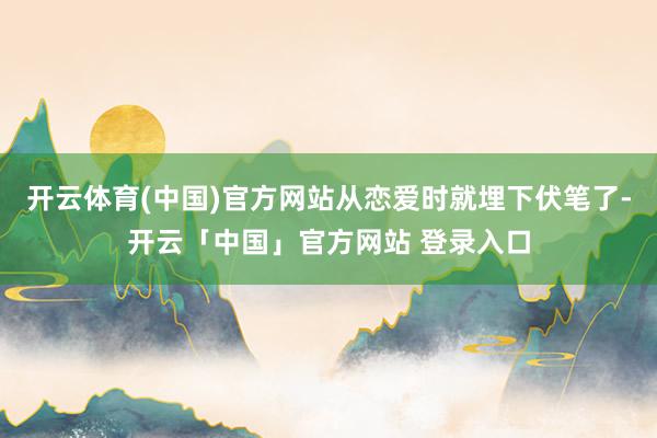 开云体育(中国)官方网站从恋爱时就埋下伏笔了-开云「中国」官方网站 登录入口