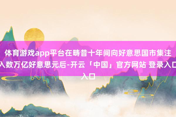 体育游戏app平台在畴昔十年间向好意思国市集注入数万亿好意思元后-开云「中国」官方网站 登录入口