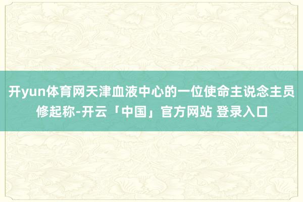 开yun体育网天津血液中心的一位使命主说念主员修起称-开云「中国」官方网站 登录入口