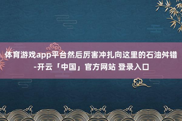 体育游戏app平台然后厉害冲扎向这里的石油舛错-开云「中国」官方网站 登录入口