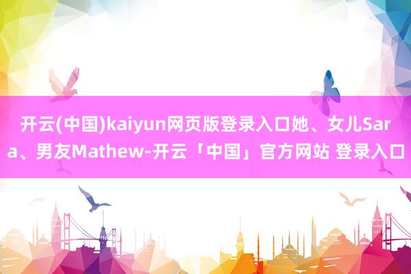 开云(中国)kaiyun网页版登录入口她、女儿Sara、男友Mathew-开云「中国」官方网站 登录