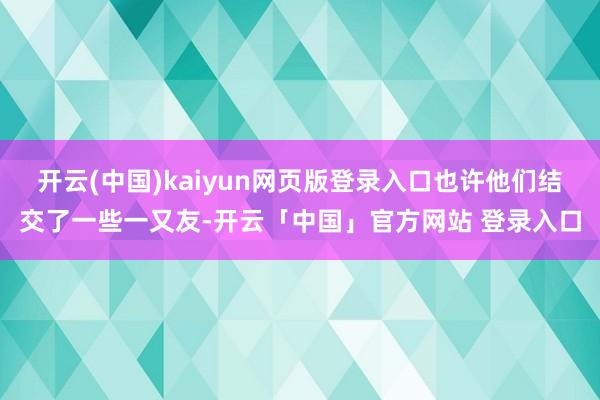 开云(中国)kaiyun网页版登录入口也许他们结交了一些一又友-开云「中国」官方网站 登录入口