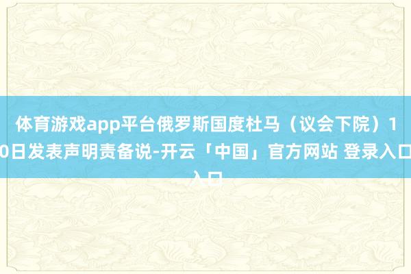体育游戏app平台俄罗斯国度杜马（议会下院）10日发表声明责备说-开云「中国」官方网站 登录入口