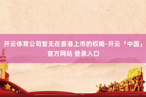 开云体育公司暂无在香港上市的权略-开云「中国」官方网站 登录入口
