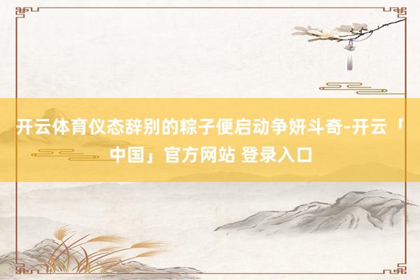 开云体育仪态辞别的粽子便启动争妍斗奇-开云「中国」官方网站 登录入口