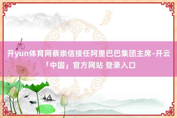 开yun体育网蔡崇信接任阿里巴巴集团主席-开云「中国」官方网站 登录入口