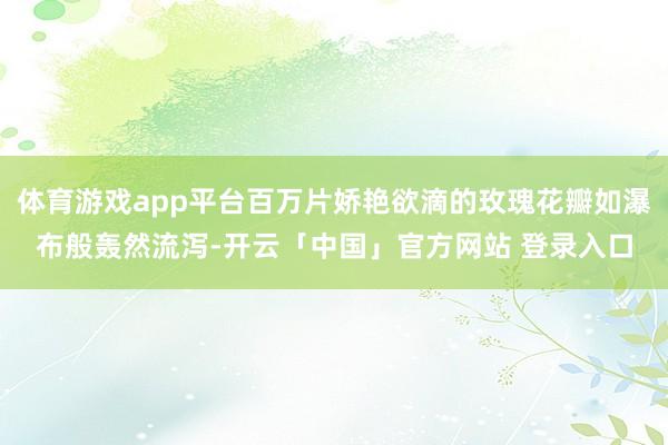 体育游戏app平台百万片娇艳欲滴的玫瑰花瓣如瀑布般轰然流泻-开云「中国」官方网站 登录入口