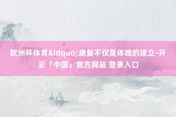 欧洲杯体育&ldquo;康复不仅是体魄的建立-开云「中国」官方网站 登录入口
