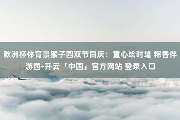 欧洲杯体育景猴子园双节同庆：童心绘时髦 粽香伴游园-开云「中国」官方网站 登录入口