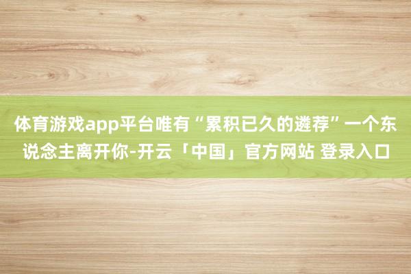 体育游戏app平台唯有“累积已久的遴荐”一个东说念主离开你-开云「中国」官方网站 登录入口