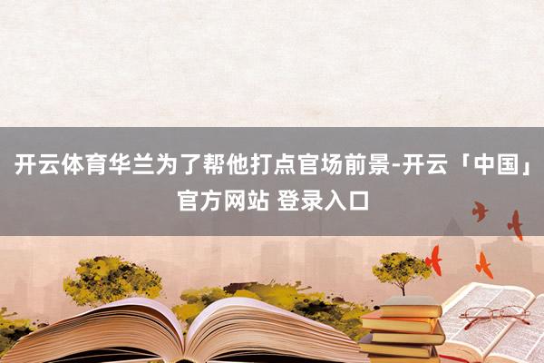 开云体育华兰为了帮他打点官场前景-开云「中国」官方网站 登录入口