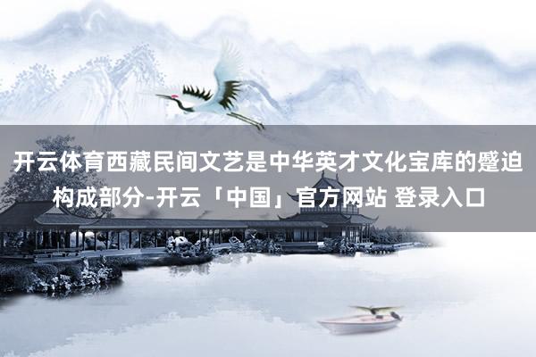 开云体育西藏民间文艺是中华英才文化宝库的蹙迫构成部分-开云「中国」官方网站 登录入口