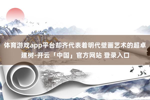 体育游戏app平台却齐代表着明代壁画艺术的超卓建树-开云「中国」官方网站 登录入口