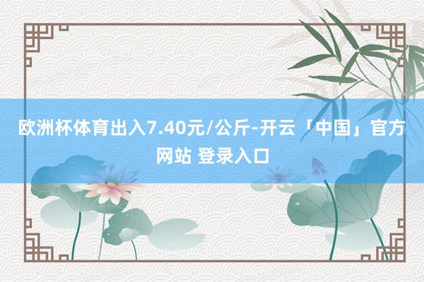 欧洲杯体育出入7.40元/公斤-开云「中国」官方网站 登录入口