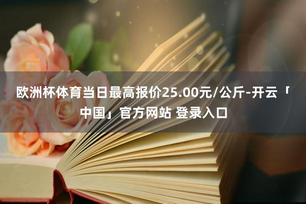 欧洲杯体育当日最高报价25.00元/公斤-开云「中国」官方网站 登录入口