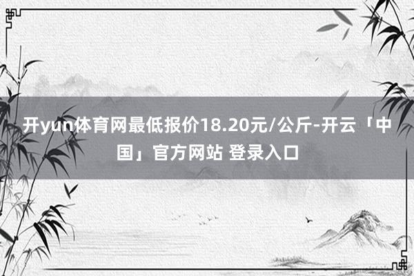 开yun体育网最低报价18.20元/公斤-开云「中国」官方网站 登录入口