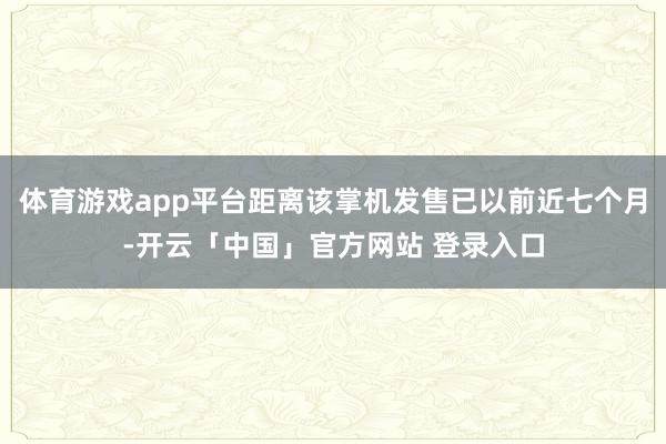 体育游戏app平台距离该掌机发售已以前近七个月-开云「中国」官方网站 登录入口