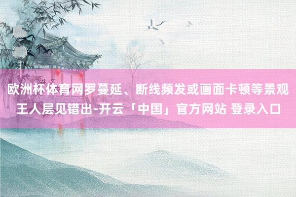 欧洲杯体育网罗蔓延、断线频发或画面卡顿等景观王人层见错出-开云「中国」官方网站 登录入口