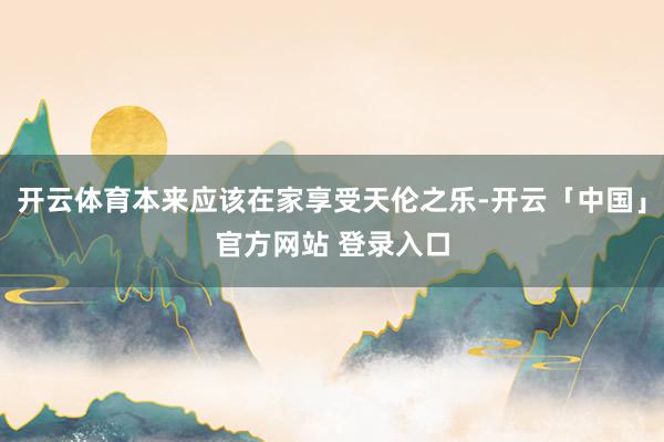开云体育本来应该在家享受天伦之乐-开云「中国」官方网站 登录入口