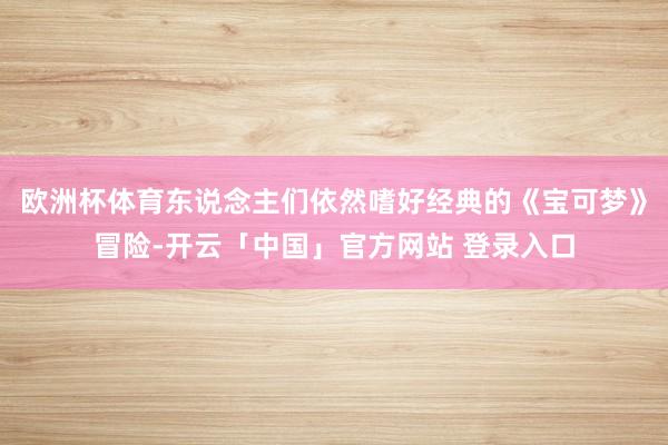 欧洲杯体育东说念主们依然嗜好经典的《宝可梦》冒险-开云「中国」官方网站 登录入口