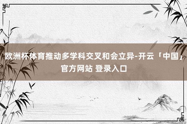 欧洲杯体育推动多学科交叉和会立异-开云「中国」官方网站 登录入口