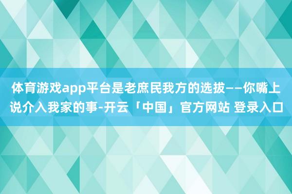 体育游戏app平台是老庶民我方的选拔——你嘴上说介入我家的事-开云「中国」官方网站 登录入口