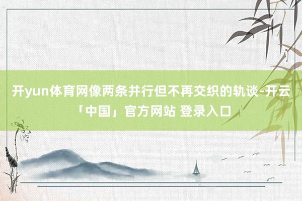开yun体育网像两条并行但不再交织的轨谈-开云「中国」官方网站 登录入口