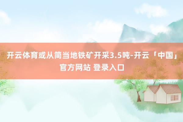 开云体育或从简当地铁矿开采3.5吨-开云「中国」官方网站 登录入口