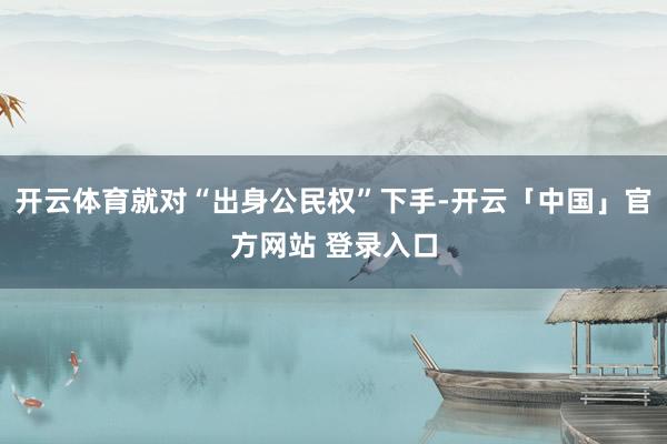 开云体育就对“出身公民权”下手-开云「中国」官方网站 登录入口