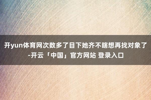 开yun体育网次数多了目下她齐不瞎想再找对象了-开云「中国」官方网站 登录入口
