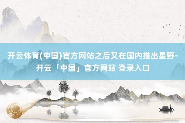 开云体育(中国)官方网站之后又在国内推出星野-开云「中国」官方网站 登录入口